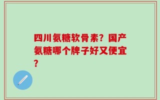 四川氨糖软骨素？国产氨糖哪个牌子好又便宜？