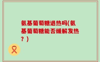 氨基葡萄糖退热吗(氨基葡萄糖能否缓解发热？)