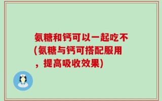氨糖和钙可以一起吃不(氨糖与钙可搭配服用，提高吸收效果)