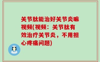 关节肽能治好关节炎嘛视频(视频：关节肽有效治疗关节炎，不用担心疼痛问题)