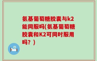 氨基葡萄糖胶囊与k2能同服吗(氨基葡萄糖胶囊和K2可同时服用吗？)