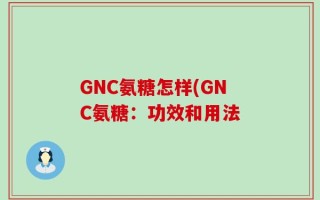 GNC氨糖怎样(GNC氨糖：功效和用法