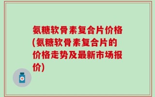 氨糖软骨素复合片价格(氨糖软骨素复合片的价格走势及最新市场报价)