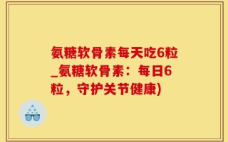 氨糖软骨素每天吃6粒_氨糖软骨素：每日6粒，守护关节健康)