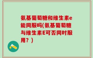 氨基葡萄糖和维生素e能同服吗(氨基葡萄糖与维生素E可否同时服用？)