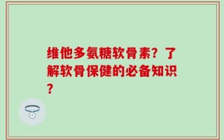 维他多氨糖软骨素？了解软骨保健的必备知识？