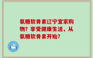氨糖软骨素辽宁宜家购物？享受健康生活，从氨糖软骨素开始？