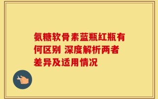 氨糖软骨素蓝瓶红瓶有何区别 深度解析两者差异及适用情况