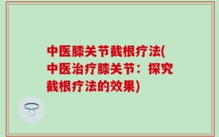 中医膝关节截根疗法(中医治疗膝关节：探究截根疗法的效果)