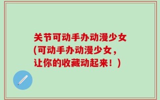 关节可动手办动漫少女(可动手办动漫少女，让你的收藏动起来！)