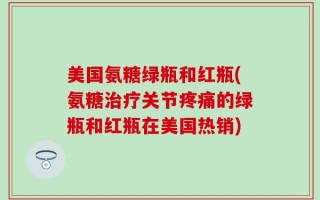 美国氨糖绿瓶和红瓶(氨糖治疗关节疼痛的绿瓶和红瓶在美国热销)