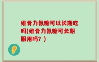 维骨力氨糖可以长期吃吗(维骨力氨糖可长期服用吗？)