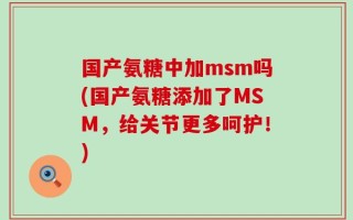 国产氨糖中加msm吗(国产氨糖添加了MSM，给关节更多呵护！)