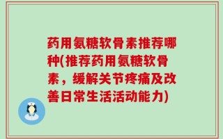 药用氨糖软骨素推荐哪种(推荐药用氨糖软骨素，缓解关节疼痛及改善日常生活活动能力)