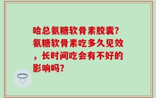 哈总氨糖软骨素胶囊？氨糖软骨素吃多久见效，长时间吃会有不好的影响吗？