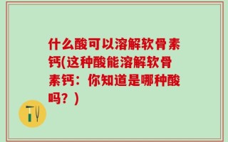 什么酸可以溶解软骨素钙(这种酸能溶解软骨素钙：你知道是哪种酸吗？)