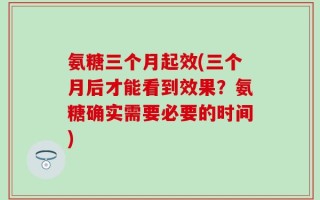 氨糖三个月起效(三个月后才能看到效果？氨糖确实需要必要的时间)