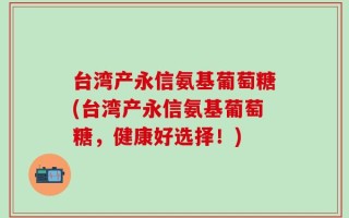 台湾产永信氨基葡萄糖(台湾产永信氨基葡萄糖，健康好选择！)