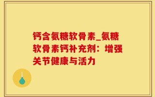 钙含氨糖软骨素_氨糖软骨素钙补充剂：增强关节健康与活力
