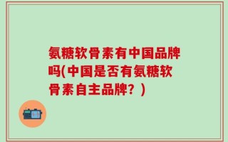 氨糖软骨素有中国品牌吗(中国是否有氨糖软骨素自主品牌？)