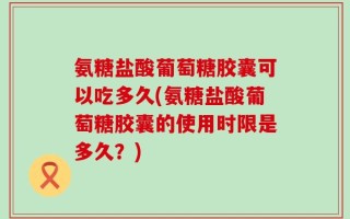 氨糖盐酸葡萄糖胶囊可以吃多久(氨糖盐酸葡萄糖胶囊的使用时限是多久？)
