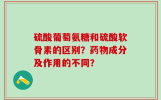 硫酸葡萄氨糖和硫酸软骨素的区别？药物成分及作用的不同？