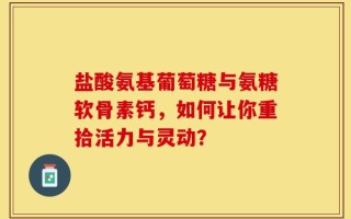 盐酸氨基葡萄糖与氨糖软骨素钙，如何让你重拾活力与灵动？