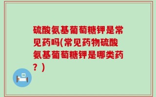 硫酸氨基葡萄糖钾是常见药吗(常见药物硫酸氨基葡萄糖钾是哪类药？)