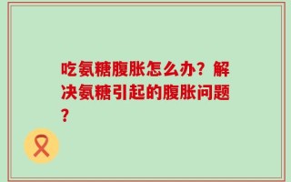 吃氨糖腹胀怎么办？解决氨糖引起的腹胀问题？