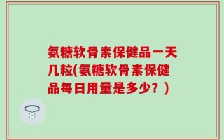 氨糖软骨素保健品一天几粒(氨糖软骨素保健品每日用量是多少？)