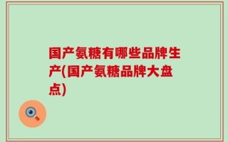 国产氨糖有哪些品牌生产(国产氨糖品牌大盘点)