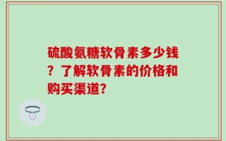 硫酸氨糖软骨素多少钱？了解软骨素的价格和购买渠道？