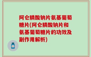 阿仑膦酸钠片氨基葡萄糖片(阿仑膦酸钠片和氨基葡萄糖片的功效及副作用解析)