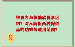 维骨力与氨糖软骨素区别？深入解析两种保健品的功效与适用范围？