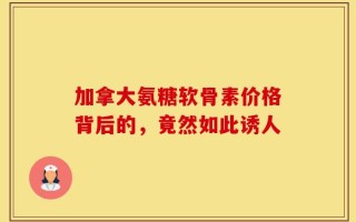 加拿大氨糖软骨素价格背后的，竟然如此诱人