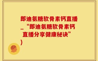 郎迪氨糖软骨素钙直播_“郎迪氨糖软骨素钙 直播分享健康秘诀”)