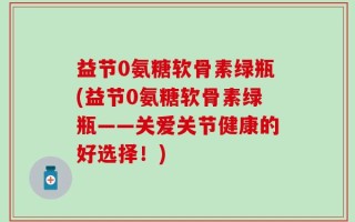 益节0氨糖软骨素绿瓶(益节0氨糖软骨素绿瓶——关爱关节健康的好选择！)