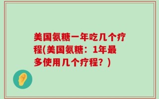 美国氨糖一年吃几个疗程(美国氨糖：1年最多使用几个疗程？)