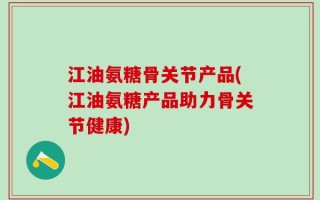 江油氨糖骨关节产品(江油氨糖产品助力骨关节健康)
