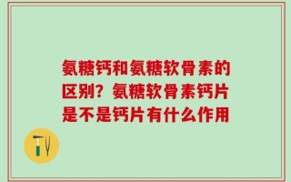 氨糖钙和氨糖软骨素的区别？氨糖软骨素钙片是不是钙片有什么作用