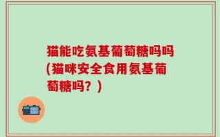 猫能吃氨基葡萄糖吗吗(猫咪安全食用氨基葡萄糖吗？)