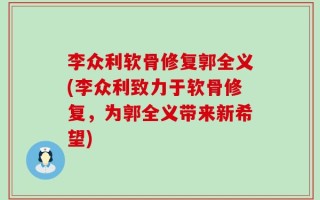 李众利软骨修复郭全义(李众利致力于软骨修复，为郭全义带来新希望)