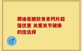 朗迪氨糖软骨素钙片超值优惠 关爱关节健康的佳选择