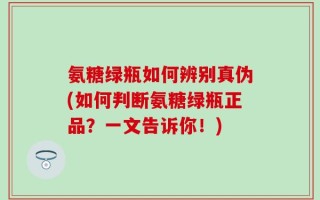 氨糖绿瓶如何辨别真伪(如何判断氨糖绿瓶正品？一文告诉你！)