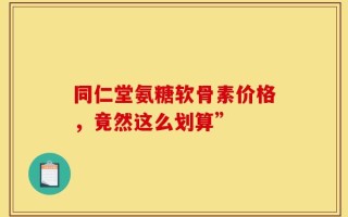 同仁堂氨糖软骨素价格，竟然这么划算”