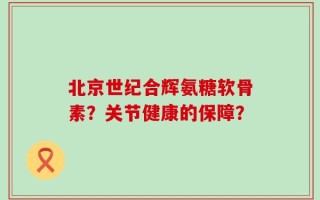 北京世纪合辉氨糖软骨素？关节健康的保障？