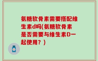氨糖软骨素需要搭配维生素d吗(氨糖软骨素是否需要与维生素D一起使用？)