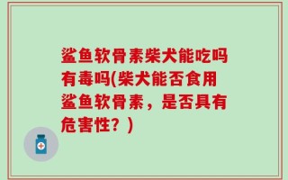 鲨鱼软骨素柴犬能吃吗有毒吗(柴犬能否食用鲨鱼软骨素，是否具有危害性？)