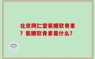 北京同仁堂氨糖软骨素？氨糖软骨素是什么？