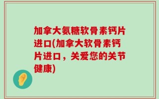 加拿大氨糖软骨素钙片进口(加拿大软骨素钙片进口，关爱您的关节健康)